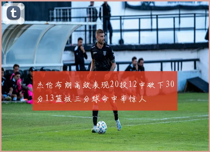 杰伦布朗高效表现20投12中砍下30分13篮板三分球命中率惊人