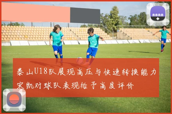 泰山U18队展现高压与快速转换能力宋凯对球队表现给予高度评价