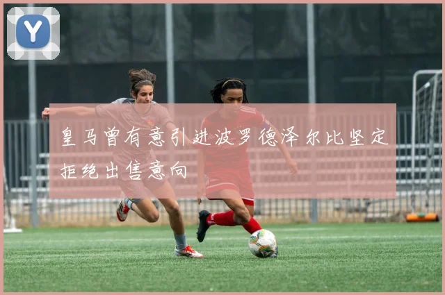 皇马曾有意引进波罗德泽尔比坚定拒绝出售意向