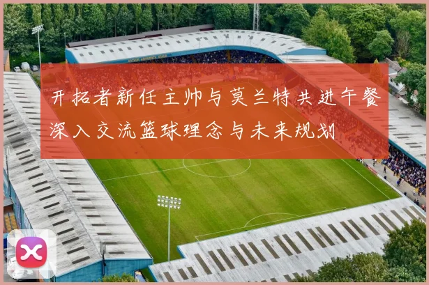 开拓者新任主帅与莫兰特共进午餐深入交流篮球理念与未来规划