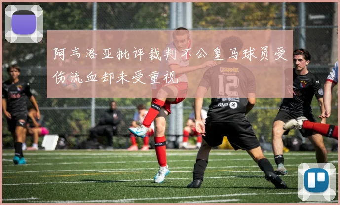 阿韦洛亚批评裁判不公皇马球员受伤流血却未受重视
