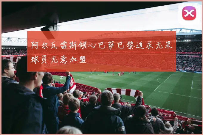 阿尔瓦雷斯倾心巴萨巴黎追求无果球员无意加盟