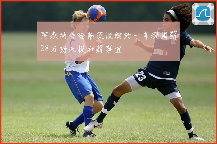 阿森纳与哈弗茨谈续约一年现周薪28万镑未提加薪事宜