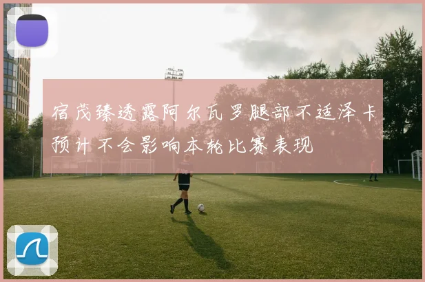 宿茂臻透露阿尔瓦罗腿部不适泽卡预计不会影响本轮比赛表现