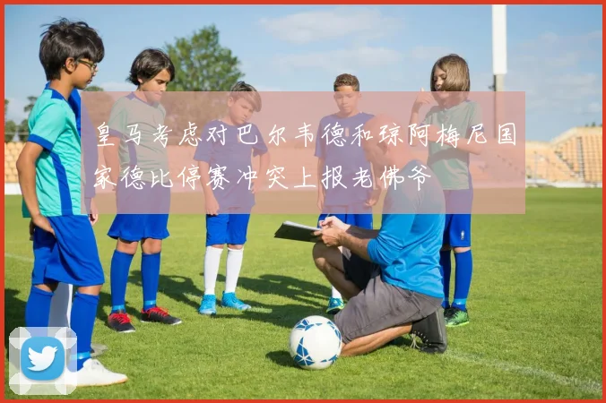 皇马考虑对巴尔韦德和琼阿梅尼国家德比停赛冲突上报老佛爷