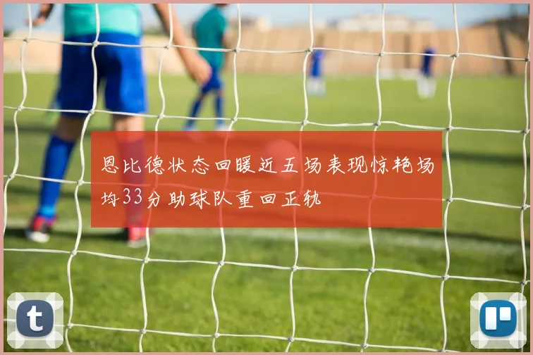 恩比德状态回暖近五场表现惊艳场均33分助球队重回正轨