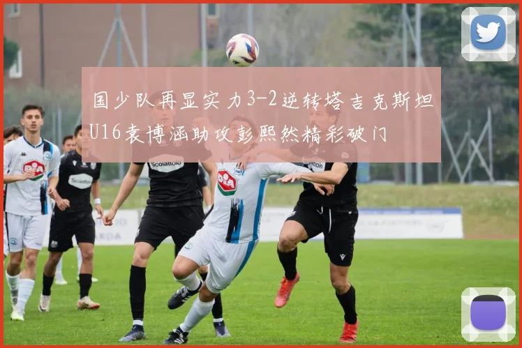 国少队再显实力3-2逆转塔吉克斯坦U16袁博涵助攻彭熙然精彩破门