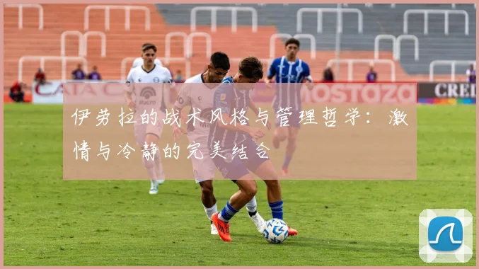 伊劳拉的战术风格与管理哲学：激情与冷静的完美结合