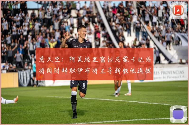 意天空：阿莱格里富拉尼蒙卡达或将同时辞职伊布将主导新教练选拔工作