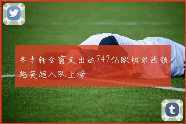 冬季转会窗支出达747亿欧切尔西领跑英超八队上榜