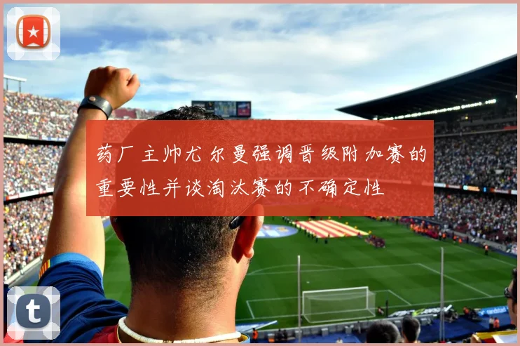 药厂主帅尤尔曼强调晋级附加赛的重要性并谈淘汰赛的不确定性