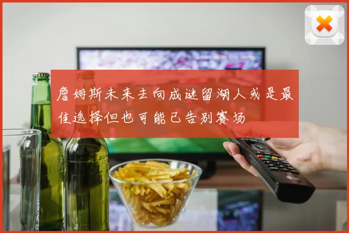 詹姆斯未来去向成谜留湖人或是最佳选择但也可能已告别赛场