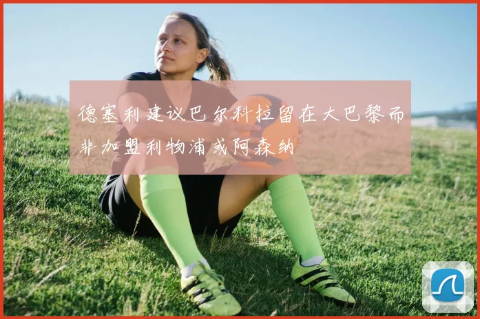 德塞利建议巴尔科拉留在大巴黎而非加盟利物浦或阿森纳