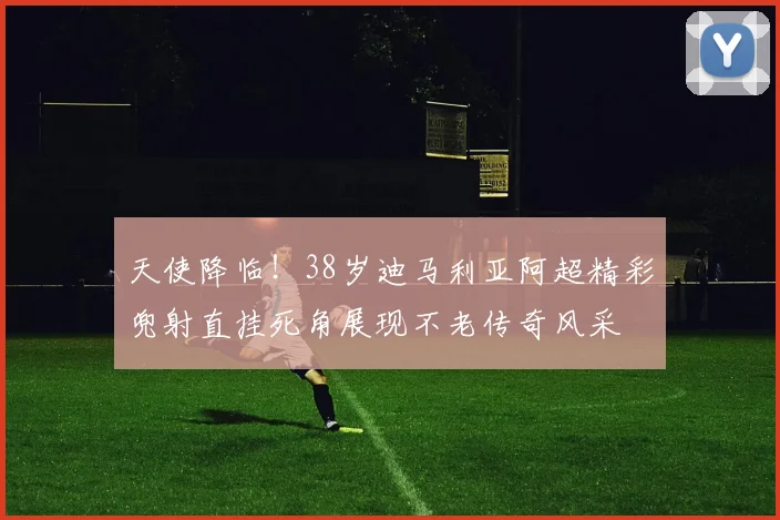 天使降临！38岁迪马利亚阿超精彩兜射直挂死角展现不老传奇风采
