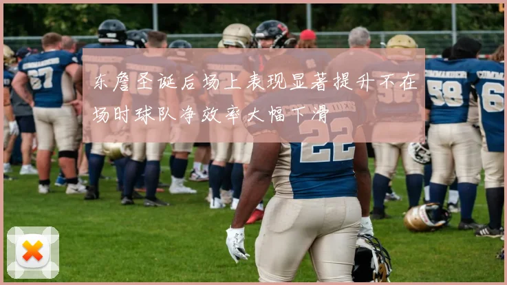 东詹圣诞后场上表现显著提升不在场时球队净效率大幅下滑