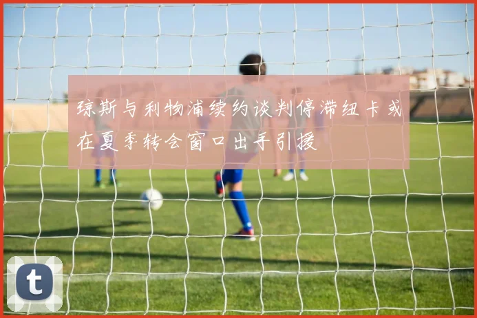 琼斯与利物浦续约谈判停滞纽卡或在夏季转会窗口出手引援
