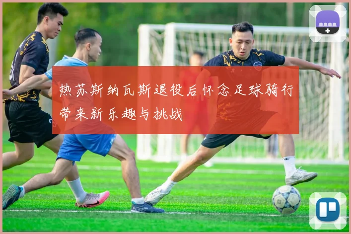 热苏斯纳瓦斯退役后怀念足球骑行带来新乐趣与挑战