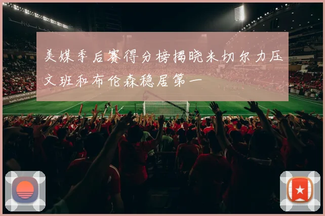 美媒季后赛得分榜揭晓米切尔力压文班和布伦森稳居第一