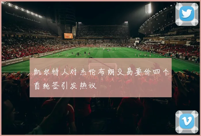 凯尔特人对杰伦布朗交易要价四个首轮签引发热议