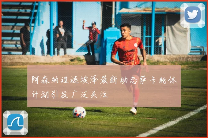阿森纳追逐埃泽最新动态萨卡轮休计划引发广泛关注
