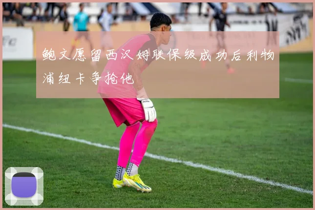 鲍文愿留西汉姆联保级成功后利物浦纽卡争抢他