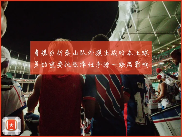 鲁媒分析泰山队外援出战对本土球员的重要性陈泽仕李源一缺席影响显著