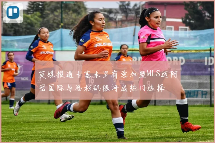 英媒报道卡塞米罗有意加盟MLS迈阿密国际与洛杉矶银河成热门选择