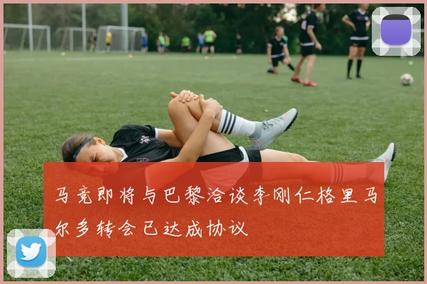 马竞即将与巴黎洽谈李刚仁格里马尔多转会已达成协议