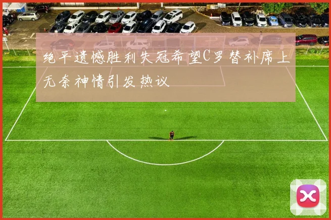 绝平遗憾胜利失冠希望C罗替补席上无奈神情引发热议