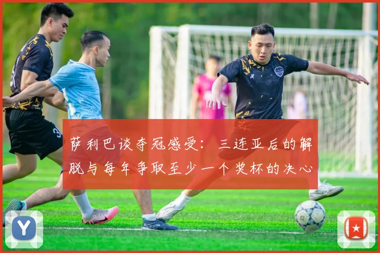 萨利巴谈夺冠感受：三连亚后的解脱与每年争取至少一个奖杯的决心