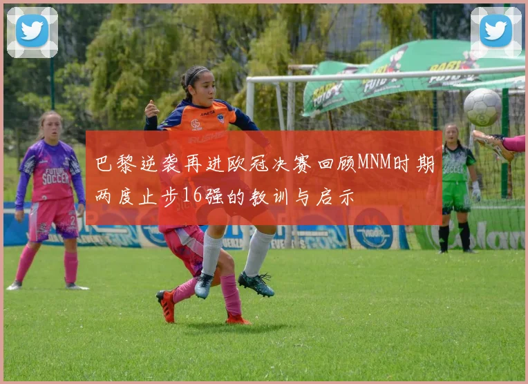 巴黎逆袭再进欧冠决赛回顾MNM时期两度止步16强的教训与启示