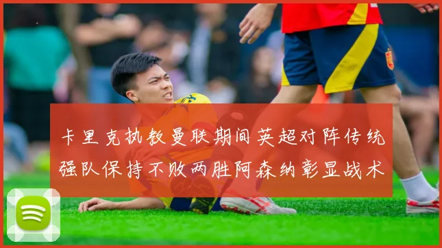 卡里克执教曼联期间英超对阵传统强队保持不败两胜阿森纳彰显战术智慧