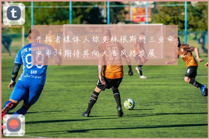 开拓者媒体人称克林根斯特三分命中率34期待其向大洛风格发展
