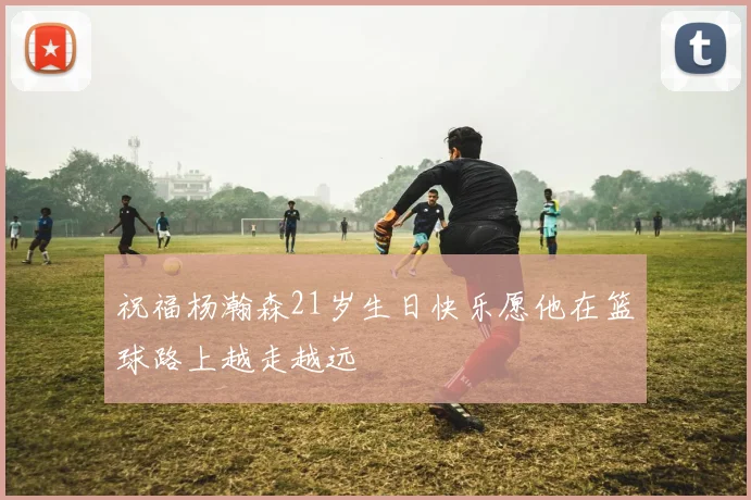 祝福杨瀚森21岁生日快乐愿他在篮球路上越走越远