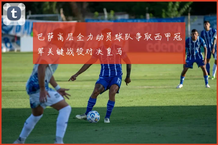 巴萨高层全力动员球队争取西甲冠军关键战役对决皇马