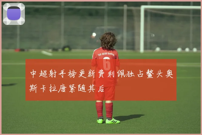 中超射手榜更新费利佩独占鳌头奥斯卡拉唐紧随其后