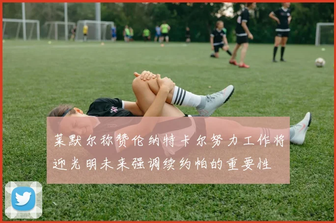 莱默尔称赞伦纳特卡尔努力工作将迎光明未来强调续约帕的重要性