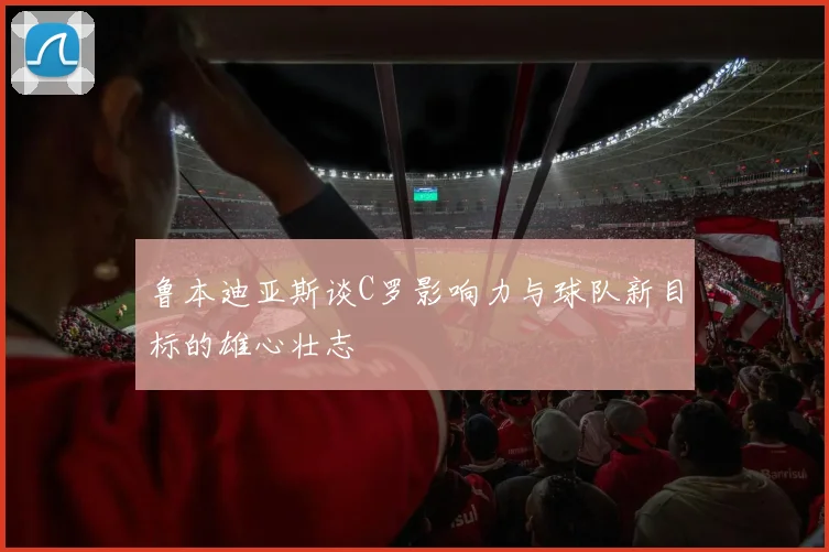 鲁本迪亚斯谈C罗影响力与球队新目标的雄心壮志
