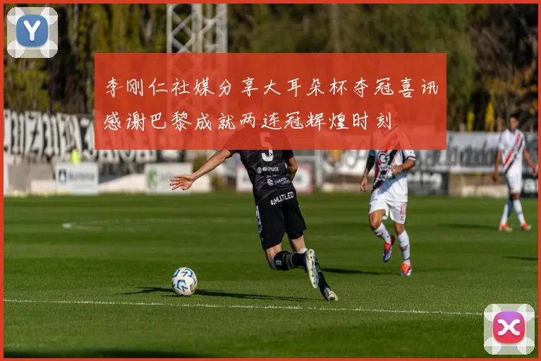 李刚仁社媒分享大耳朵杯夺冠喜讯感谢巴黎成就两连冠辉煌时刻