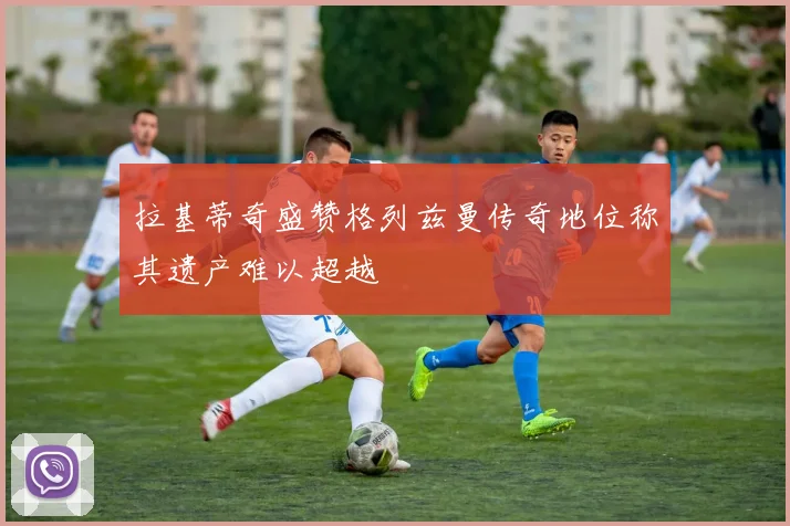 拉基蒂奇盛赞格列兹曼传奇地位称其遗产难以超越